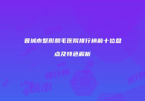 晋城市整形脱毛医院排行榜前十位盘点及特色解析