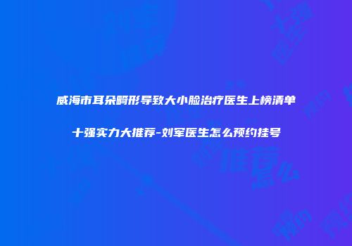 威海市耳朵畸形导致大小脸治疗医生上榜清单十强实力大推荐-刘军医生怎么预约挂号