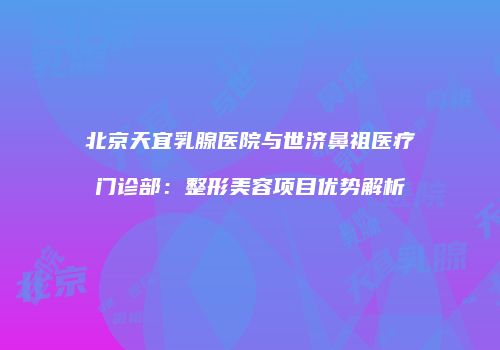 北京天宜乳腺医院与世济鼻祖医疗门诊部：整形美容项目优势解析