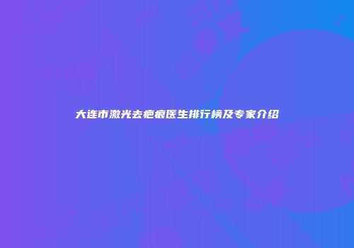 大连市激光去疤痕医生排行榜及专家介绍