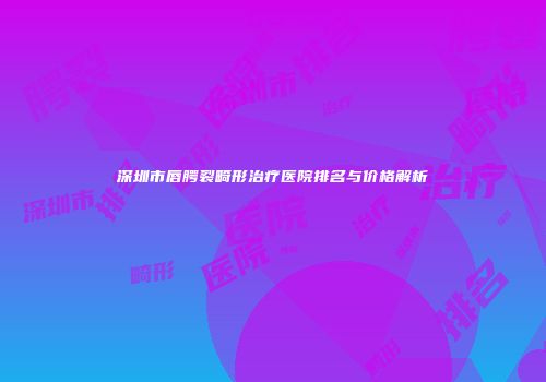 深圳市唇腭裂畸形治疗医院排名与价格解析
