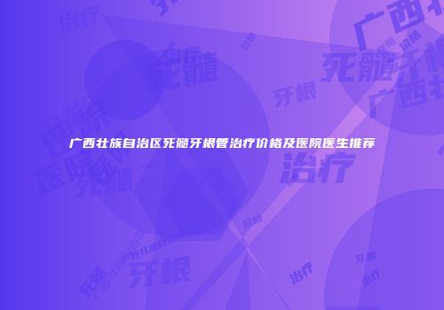 广西壮族自治区死髓牙根管治疗价格及医院医生推荐