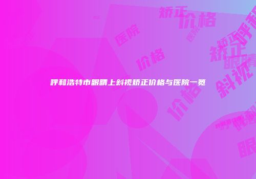 呼和浩特市眼睛上斜视矫正价格与医院一览