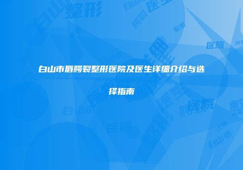 白山市唇腭裂整形医院及医生详细介绍与选择指南