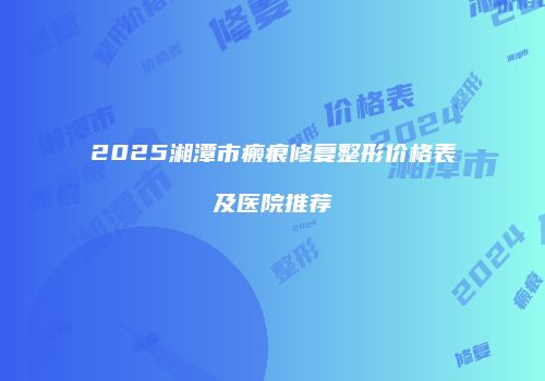 2025湘潭市瘢痕修复整形价格表及医院推荐