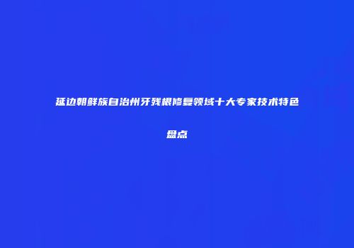 延边朝鲜族自治州牙残根修复领域十大专家技术特色盘点
