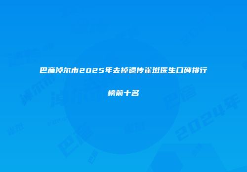 巴彦淖尔市2025年去掉遗传雀斑医生口碑排行榜前十名