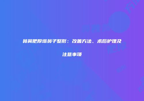 鼻翼肥厚塌鼻子整形：改善方法、术后护理及注意事项
