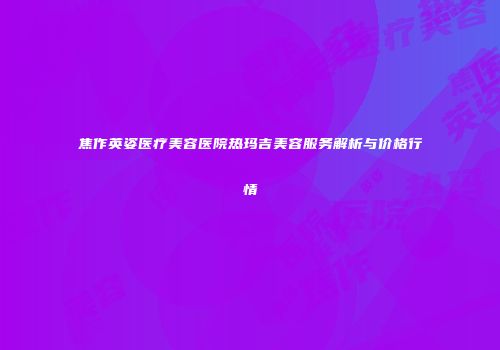 焦作英姿医疗美容医院热玛吉美容服务解析与价格行情