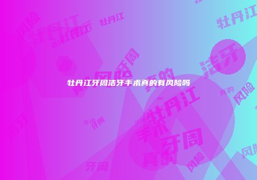 牡丹江牙周洁牙手术真的有风险吗