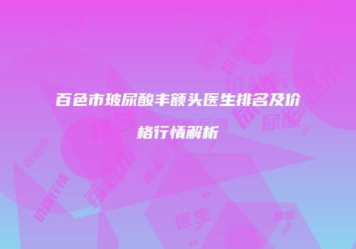 百色市玻尿酸丰额头医生排名及价格行情解析