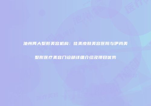 池州两大整形美容机构：佳美皮肤美容医院与伊尚美整形医疗美容门诊部详细介绍及项目优势