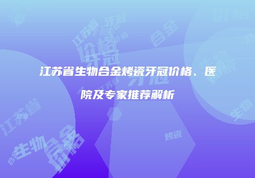 江苏省生物合金烤瓷牙冠价格、医院及专家推荐解析