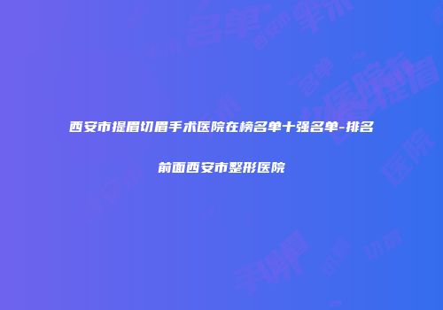 西安市提眉切眉手术医院在榜名单十强名单-排名前面西安市整形医院