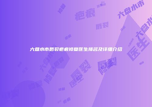 六盘水市唇裂疤痕修复医生排名及详细介绍