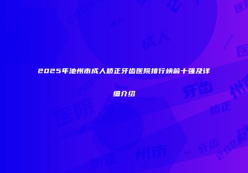 2025年池州市成人矫正牙齿医院排行榜前十强及详细介绍