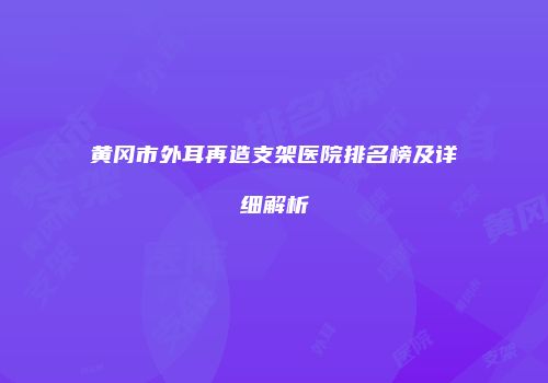 黄冈市外耳再造支架医院排名榜及详细解析