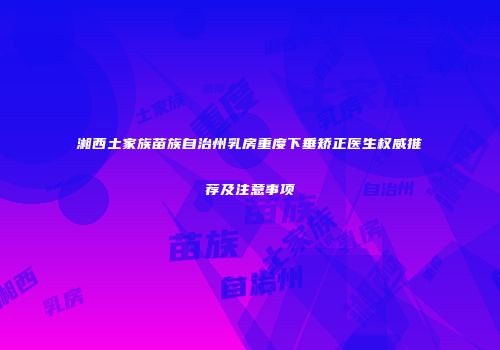 湘西土家族苗族自治州乳房重度下垂矫正医生权威推荐及注意事项