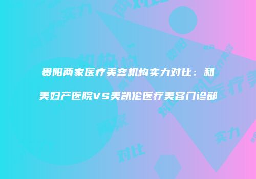 贵阳两家医疗美容机构实力对比：和美妇产医院VS美凯伦医疗美容门诊部