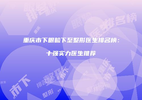 重庆市下眼睑下至整形医生排名榜：十强实力医生推荐