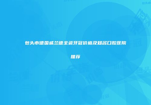 包头市德国威兰德全瓷牙冠价格及知名口腔医院推荐