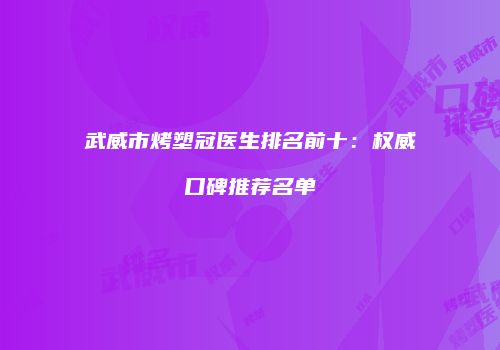 武威市烤塑冠医生排名前十：权威口碑推荐名单