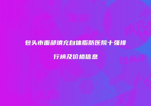 包头市面部填充自体脂肪医院十强排行榜及价格信息