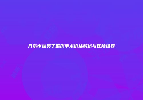 丹东市抽鼻子整形手术价格解析与医院推荐