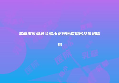 孝感市乳晕乳头缩小正规医院排名及价格信息