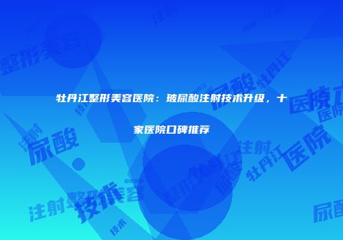 牡丹江整形美容医院：玻尿酸注射技术升级，十家医院口碑推荐
