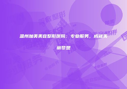 温州加美美容整形医院：专业服务，成就美丽梦想