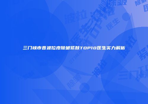 三门峡市音波拉皮除皱紧肤TOP10医生实力解析