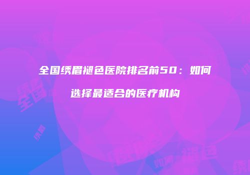 全国绣眉褪色医院排名前50：如何选择最适合的医疗机构