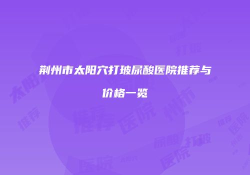 荆州市太阳穴打玻尿酸医院推荐与价格一览