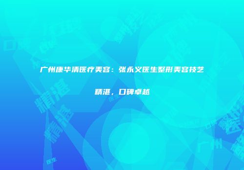 广州康华清医疗美容：张永义医生整形美容技艺精湛，口碑卓越