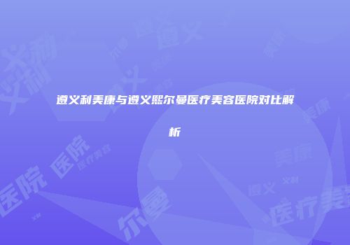 遵义利美康与遵义熙尔曼医疗美容医院对比解析