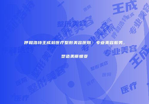 呼和浩特王成毅医疗整形美容医院：专业美容服务，塑造美丽蝶变