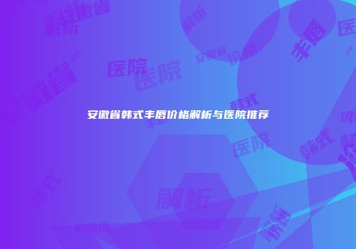 安徽省韩式丰唇价格解析与医院推荐