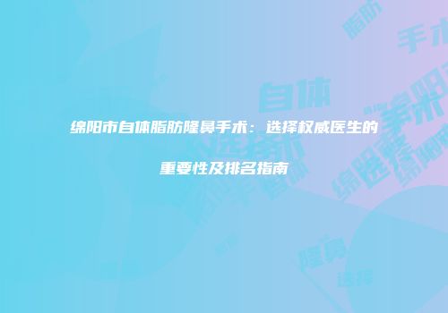 绵阳市自体脂肪隆鼻手术：选择权威医生的重要性及排名指南