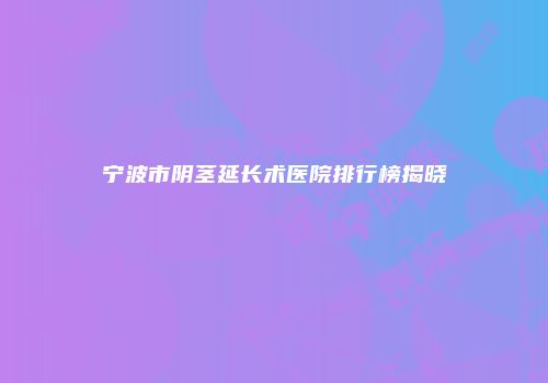 宁波市阴茎延长术医院排行榜揭晓
