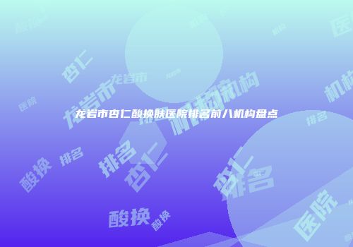 龙岩市杏仁酸换肤医院排名前八机构盘点