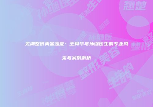 芜湖整形美容翘楚：王肖琴与孙继医生的专业风采与案例解析