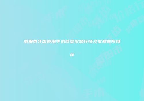莆田市牙齿种植手术修复价格行情及优质医院推荐