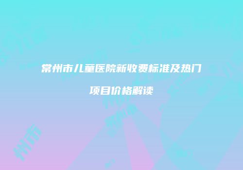 常州市儿童医院新收费标准及热门项目价格解读
