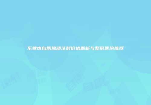 东莞市自脂脸部注射价格解析与整形医院推荐