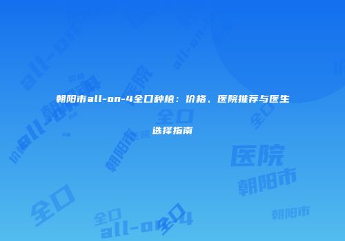 朝阳市all-on-4全口种植：价格、医院推荐与医生选择指南