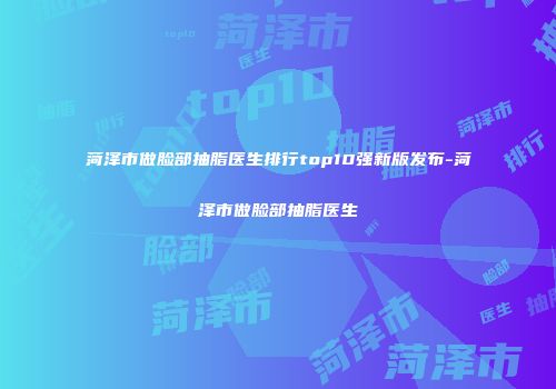 菏泽市做脸部抽脂医生排行top10强新版发布-菏泽市做脸部抽脂医生