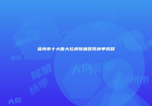 福州市十大做大拉皮除皱医院榜单揭晓