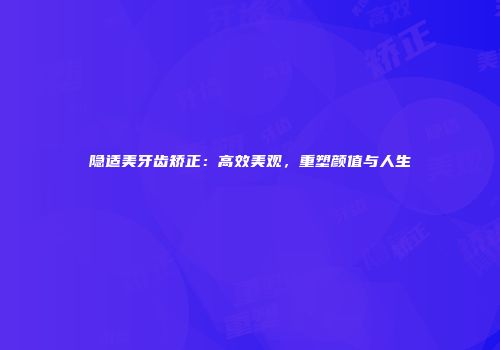 隐适美牙齿矫正：高效美观，重塑颜值与人生