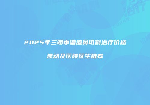 2025年三明市酒渣鼻切割治疗价格波动及医院医生推荐